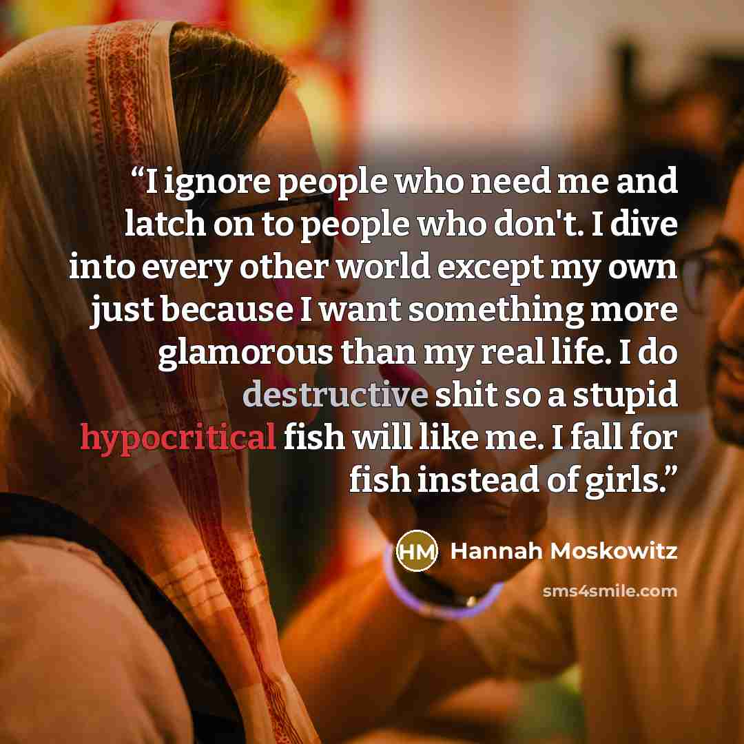 “I ignore people who need me and latch on to people who don't. I dive into every other world except my own just because I want something more glamorous than my real life. I do destructive shit so a stupid hypocritical fish will like me. I fall for fish instead of girls.” quote by Hannah Moskowitz