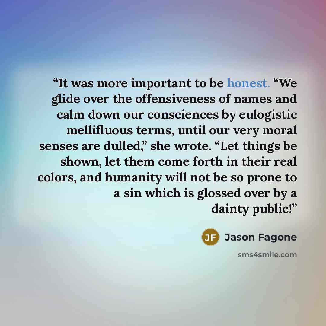“It was more important to be honest. “We glide over the offensiveness of names and calm down our consciences by eulogistic mellifluous terms, until our very moral senses are dulled,” she wrote. “Let things be shown, let them come forth in their real colors, and humanity will not be so prone to a…” quote by Jason Fagone