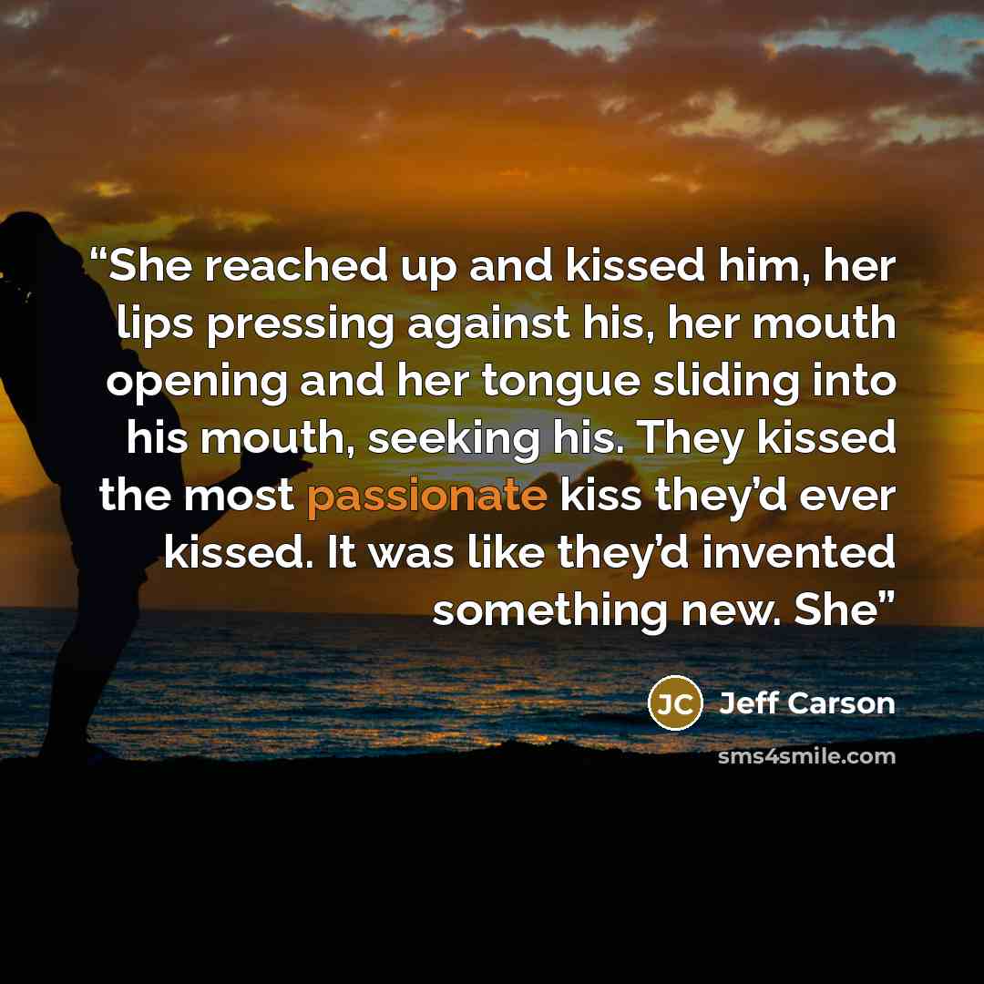 “She reached up and kissed him, her lips pressing against his, her mouth opening and her tongue sliding into his mouth, seeking his. They kissed the most passionate kiss they’d ever kissed. It was like they’d invented something new. She” quote by Jeff Carson