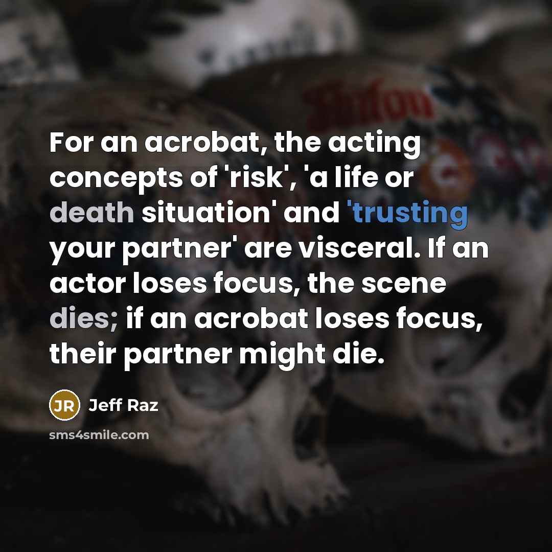 “For an acrobat, the acting concepts of 'risk', 'a life or death situation' and 'trusting your partner' are visceral. If an actor loses focus, the scene dies; if an acrobat loses focus, their partner might die.” quote by Jeff Raz