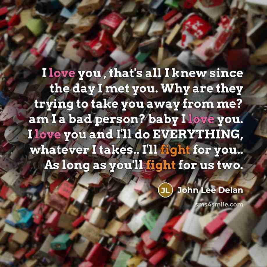 “I love you , that's all I knew since the day I met you. Why are they trying to take you away from me? am I a bad person? baby I love you. I love you and I'll do EVERYTHING, whatever I takes.. I'll fight for you.. As long as you'll fight for us two.” quote by John Lee Delan