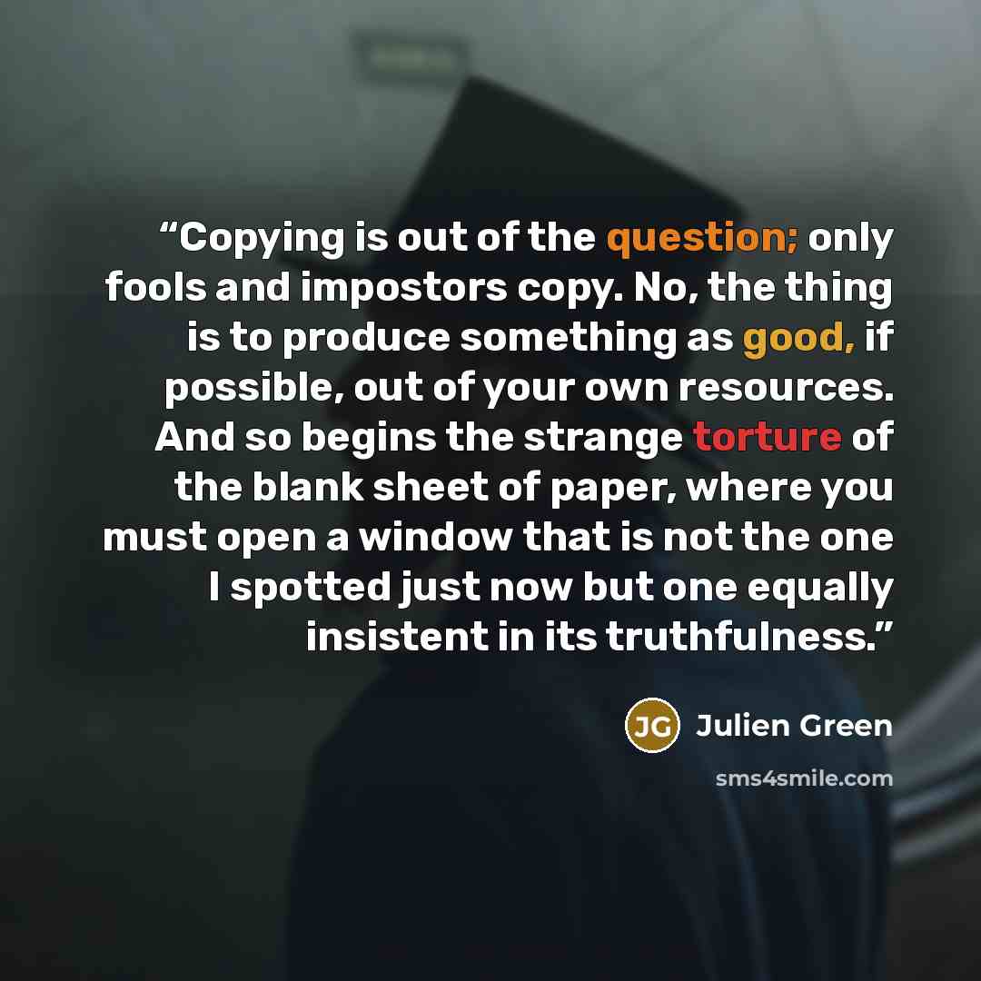 “Copying is out of the question; only fools and impostors copy. No, the thing is to produce something as good, if possible, out of your own resources. And so begins the strange torture of the blank sheet of paper, where you must open a window that is not the one I spotted just now but one equally…” quote by Julien Green