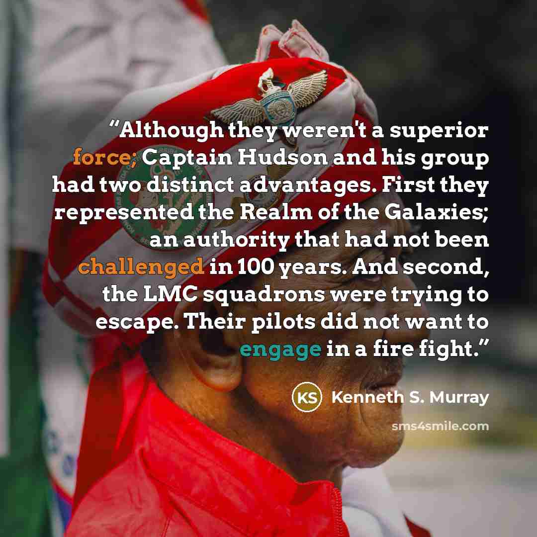 “Although they weren't a superior force; Captain Hudson and his group had two distinct advantages. First they represented the Realm of the Galaxies; an authority that had not been challenged in 100 years. And second, the LMC squadrons were trying to escape. Their pilots did not want to engage in a…” quote by Kenneth S. Murray