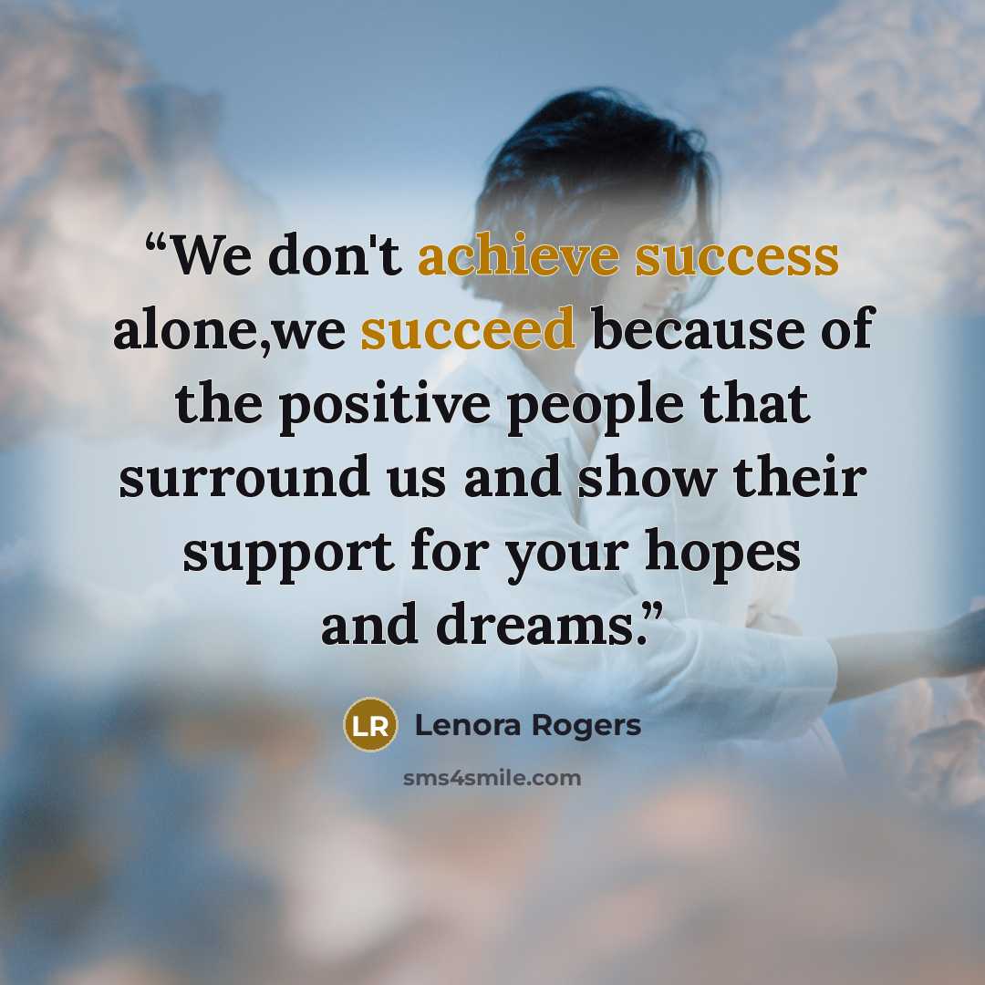 “We don't achieve success alone,we succeed because of the positive people that surround us and show their support for your hopes and dreams.” quote by Lenora Rogers