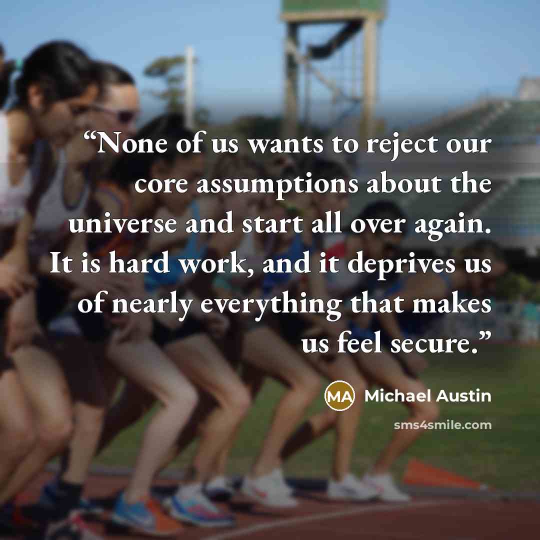 “None of us wants to reject our core assumptions about the universe and start all over again. It is hard work, and it deprives us of nearly everything that makes us feel secure.” quote by Michael Austin