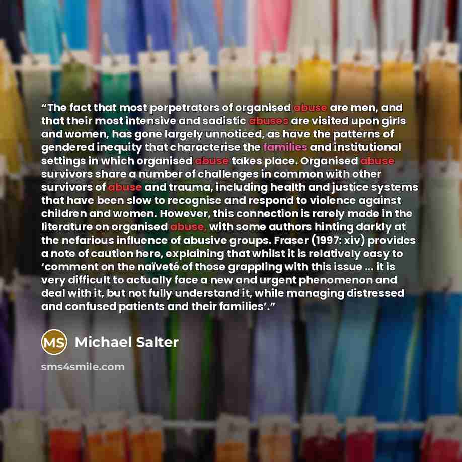 “The fact that most perpetrators of organised abuse are men, and that their most intensive and sadistic abuses are visited upon girls and women, has gone largely unnoticed, as have the patterns of gendered inequity that characterise the families and institutional settings in which organised abuse…” quote by Michael Salter