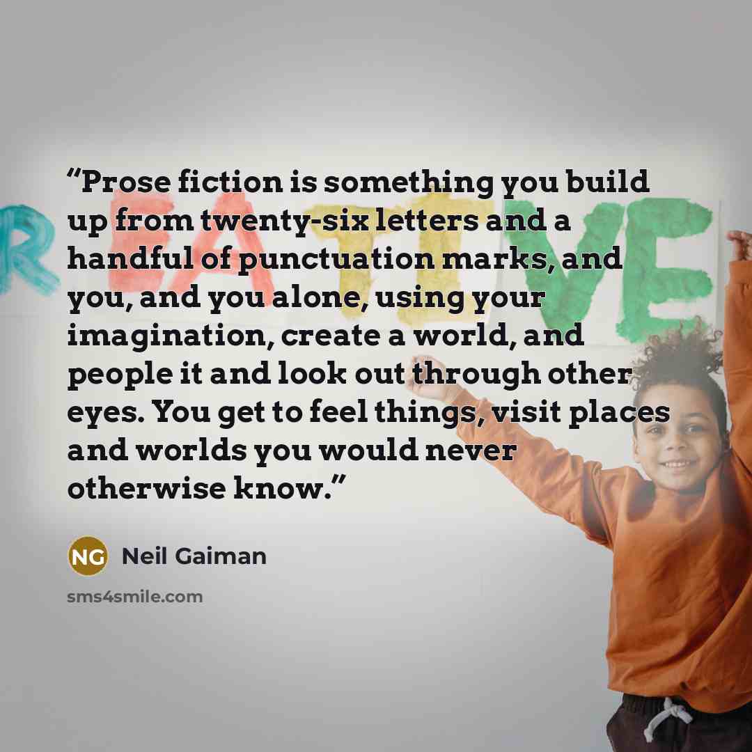 “Prose fiction is something you build up from twenty-six letters and a handful of punctuation marks, and you, and you alone, using your imagination, create a world, and people it and look out through other eyes. You get to feel things, visit places and worlds you would never otherwise know.” quote by Neil Gaiman