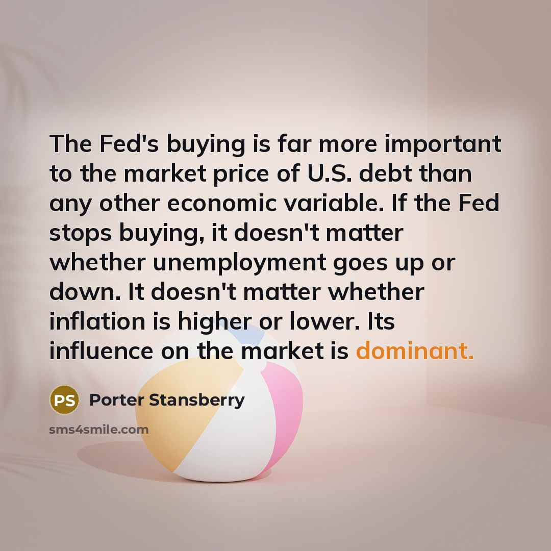 “The Fed's buying is far more important to the market price of U.S. debt than any other economic variable. If the Fed stops buying, it doesn't matter whether unemployment goes up or down. It doesn't matter whether inflation is higher or lower. Its influence on the market is dominant.” quote by Porter Stansberry