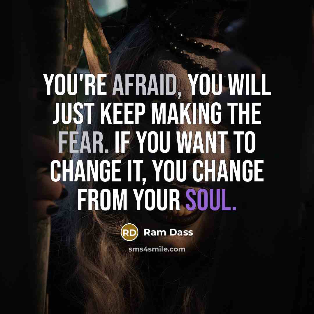 “You're afraid, you will just keep making the fear. If you want to change it, you change from your soul.” quote by Ram Dass
