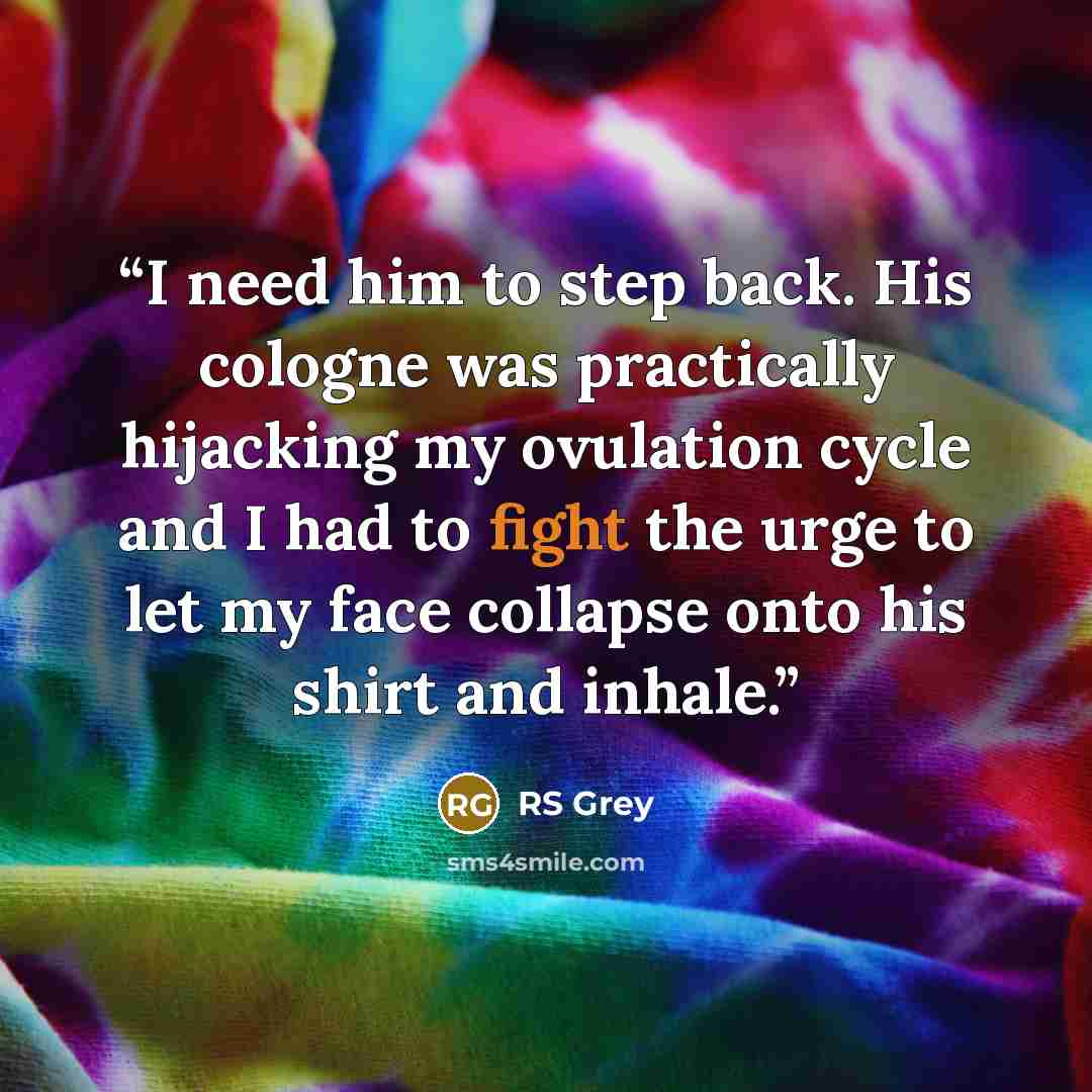 “I need him to step back. His cologne was practically hijacking my ovulation cycle and I had to fight the urge to let my face collapse onto his shirt and inhale.” quote by RS Grey