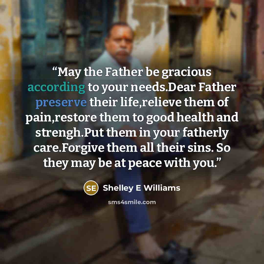 “May the Father be gracious according to your needs.Dear Father preserve their life,relieve them of pain,restore them to good health and strengh.Put them in your fatherly care.Forgive them all their sins. So they may be at peace with you.” quote by Shelley E Williams