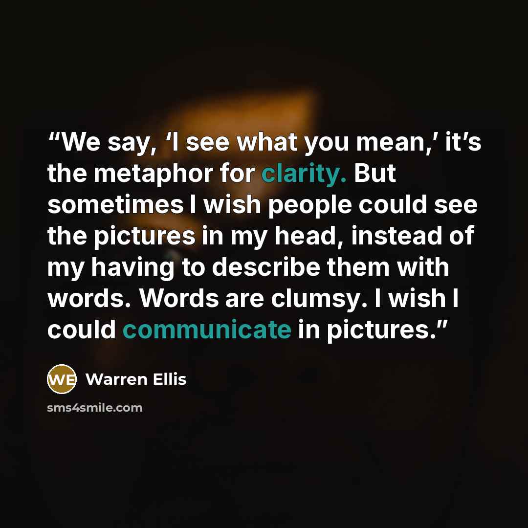 “We say, ‘I see what you mean,’ it’s the metaphor for clarity. But sometimes I wish people could see the pictures in my head, instead of my having to describe them with words. Words are clumsy. I wish I could communicate in pictures.” quote by Warren Ellis
