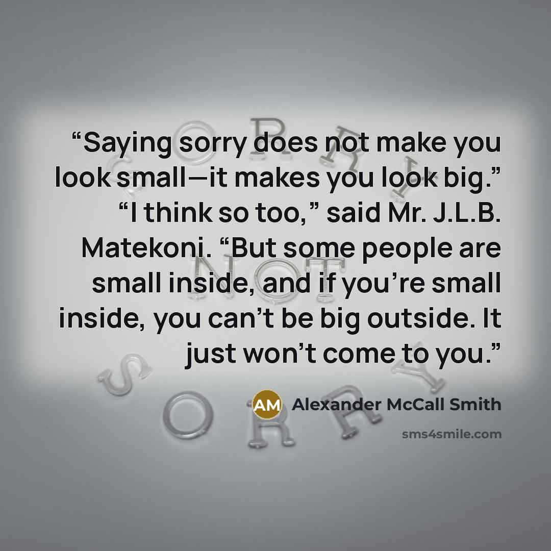 “Saying sorry does not make you look small—it makes you look big.” “I think so too,” said Mr. J.L.B. Matekoni. “But some people are small inside, and if you’re small inside, you can’t be big outside. It just won’t come to you.” quote by Alexander McCall Smith