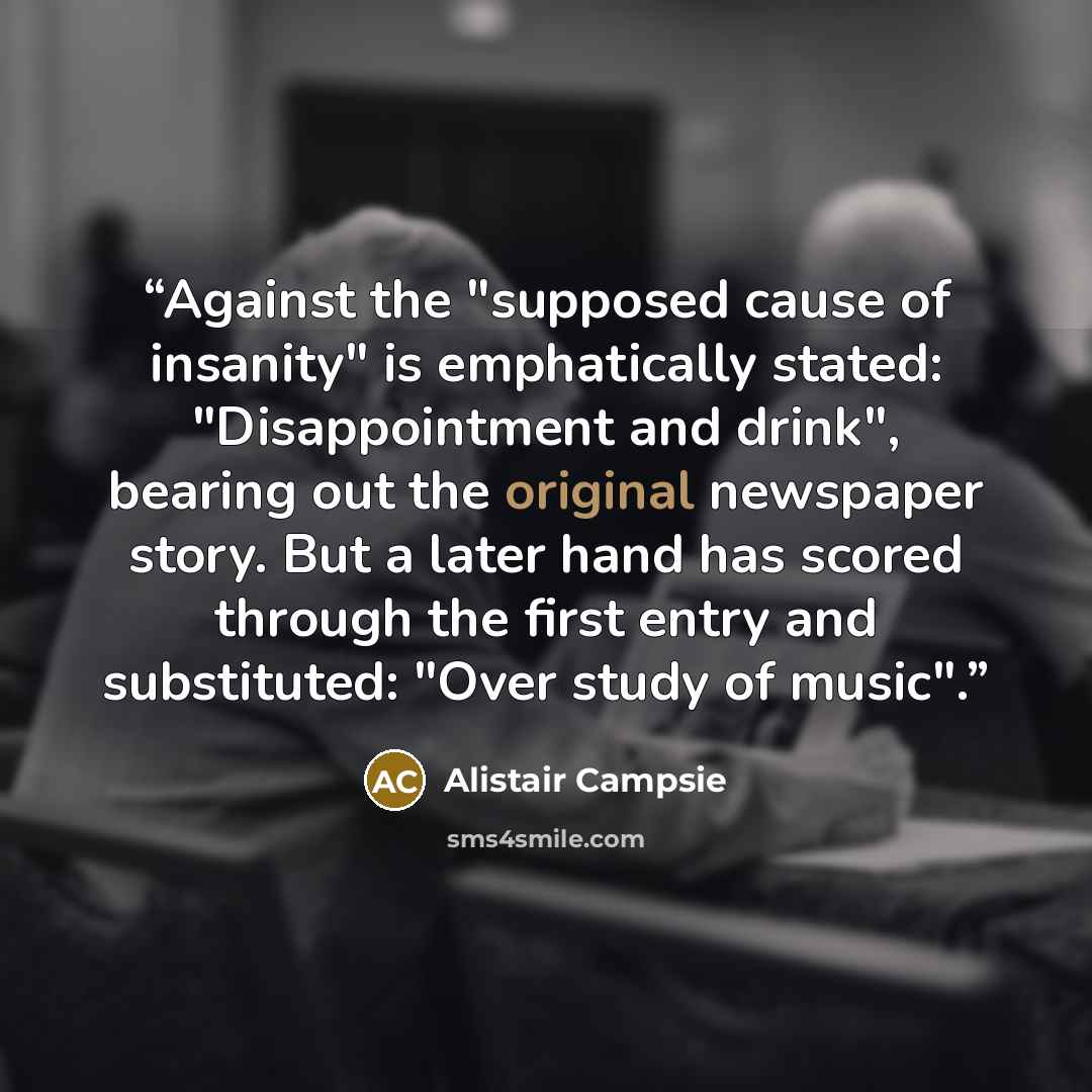“Against the "supposed cause of insanity" is emphatically stated: "Disappointment and drink", bearing out the original newspaper story. But a later hand has scored through the first entry and substituted: "Over study of music".” quote by Alistair Campsie
