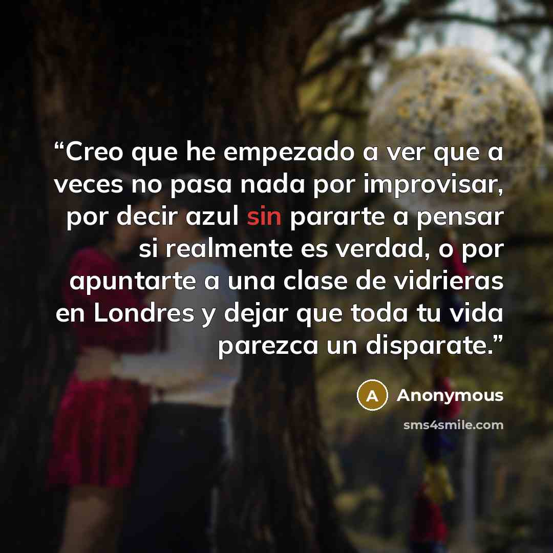 “Creo que he empezado a ver que a veces no pasa nada por improvisar, por decir azul sin pararte a pensar si realmente es verdad, o por apuntarte a una clase de vidrieras en Londres y dejar que toda tu vida parezca un disparate.” quote by Anonymous