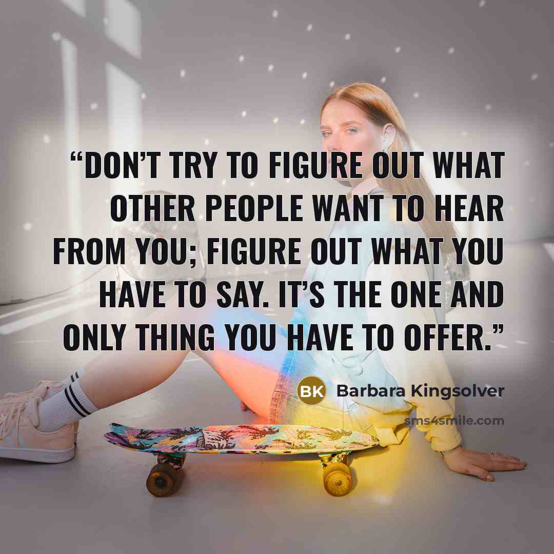 “Don’t try to figure out what other people want to hear from you; figure out what you have to say. It’s the one and only thing you have to offer.” quote by Barbara Kingsolver