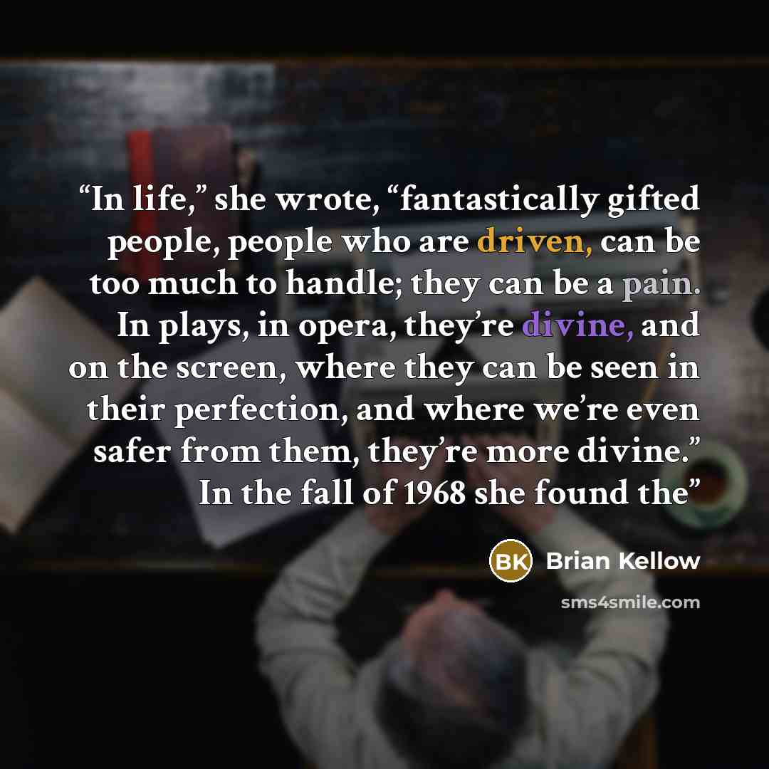 “In life,” she wrote, “fantastically gifted people, people who are driven, can be too much to handle; they can be a pain. In plays, in opera, they’re divine, and on the screen, where they can be seen in their perfection, and where we’re even safer from them, they’re more divine.” In the fall of…” quote by Brian Kellow