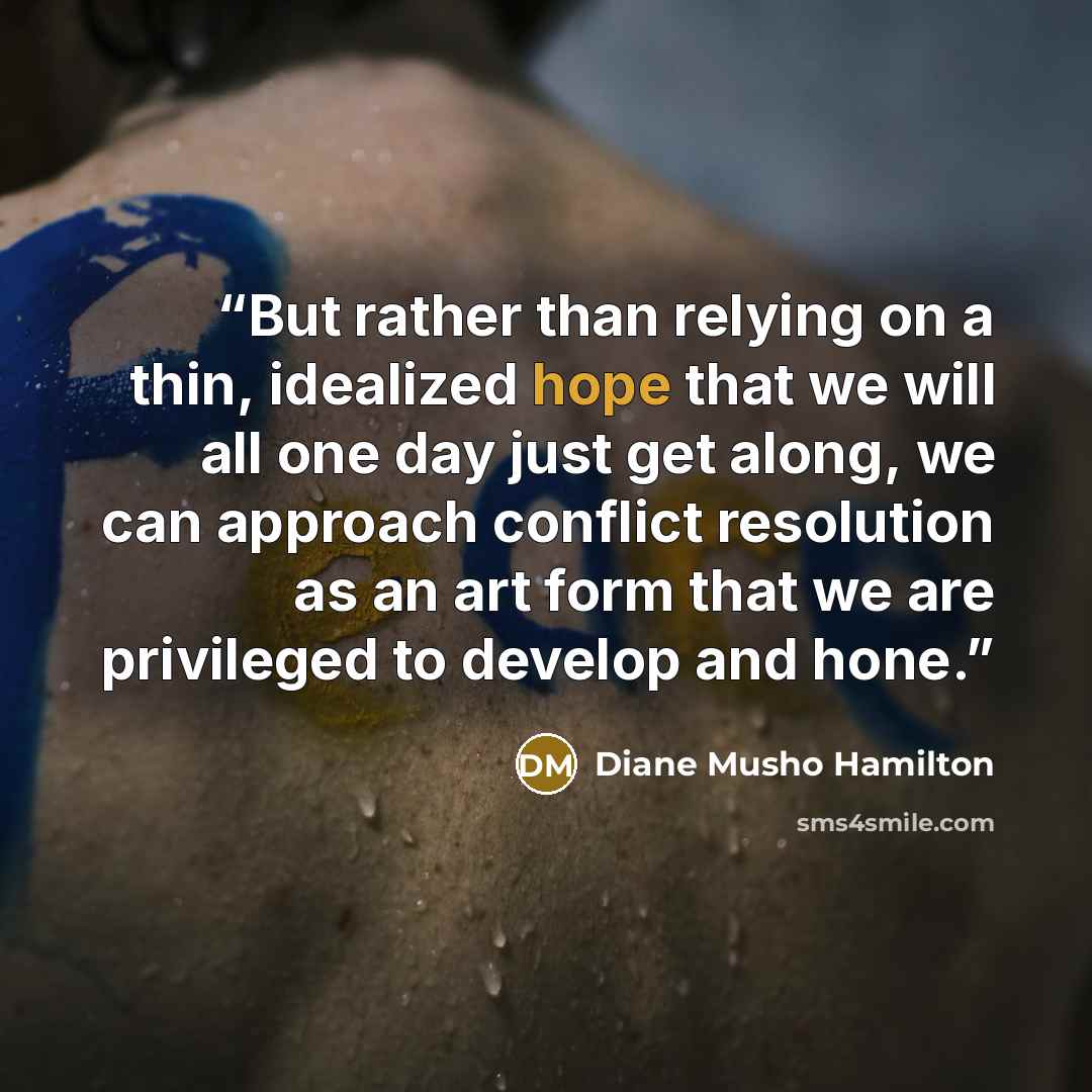 “But rather than relying on a thin, idealized hope that we will all one day just get along, we can approach conflict resolution as an art form that we are privileged to develop and hone.” quote by Diane Musho Hamilton