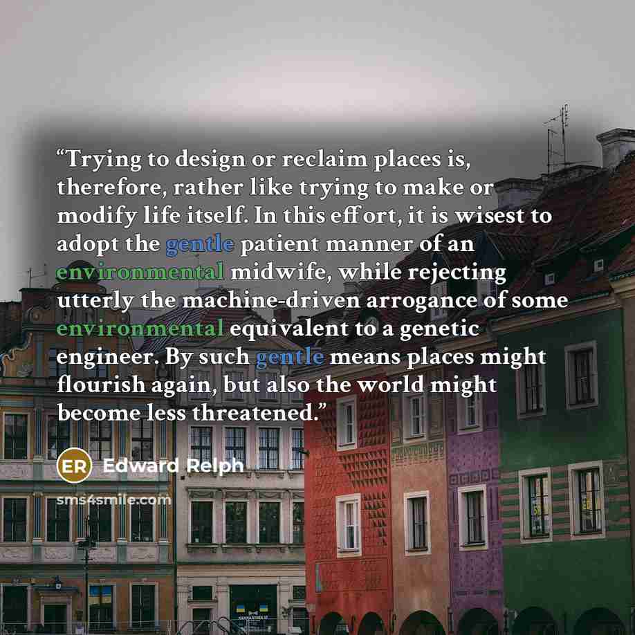 “Trying to design or reclaim places is, therefore, rather like trying to make or modify life itself. In this effort, it is wisest to adopt the gentle patient manner of an environmental midwife, while rejecting utterly the machine-driven arrogance of some environmental equivalent to a genetic…” quote by Edward Relph