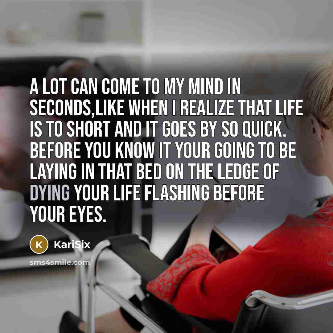 “A lot can come to my mind in seconds,like when I realize that life is to short and it goes by so quick. Before you know it your going to be laying in that bed on the ledge of dying your life flashing before your eyes.” quote by KariSix