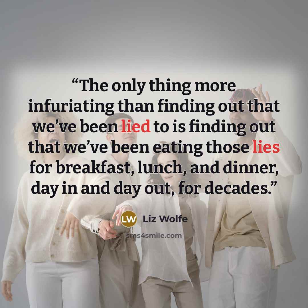“The only thing more infuriating than finding out that we’ve been lied to is finding out that we’ve been eating those lies for breakfast, lunch, and dinner, day in and day out, for decades.” quote by Liz Wolfe