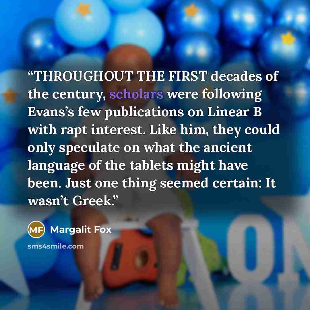 “THROUGHOUT THE FIRST decades of the century, scholars were following Evans’s few publications on Linear B with rapt interest. Like him, they could only speculate on what the ancient language of the tablets might have been. Just one thing seemed certain: It wasn’t Greek.” quote by Margalit Fox