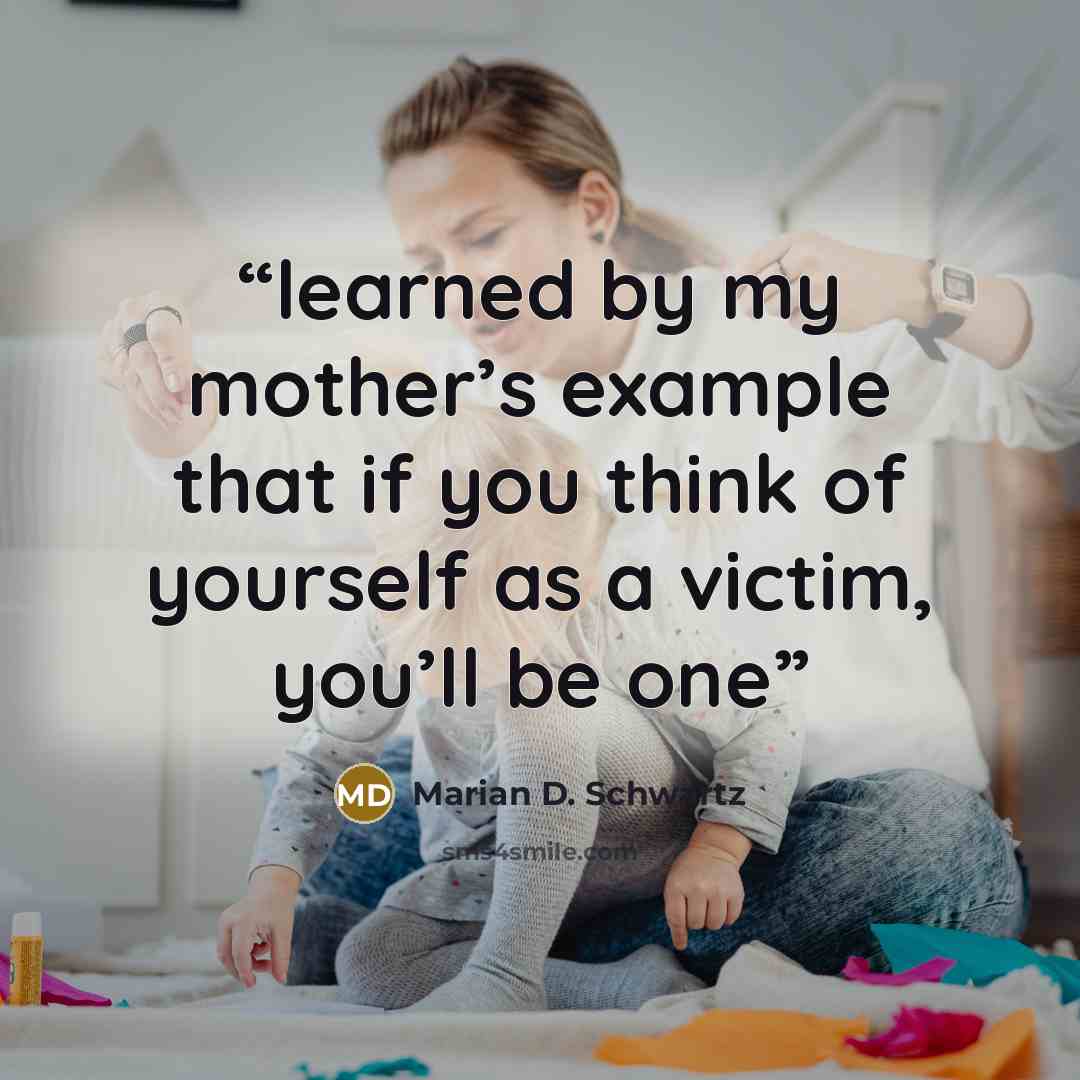 “learned by my mother’s example that if you think of yourself as a victim, you’ll be one” quote by Marian D. Schwartz