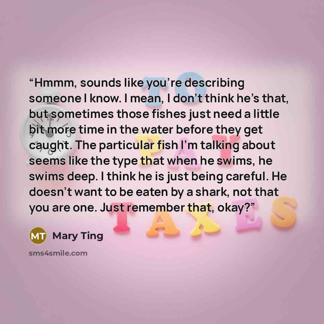 “Hmmm, sounds like you’re describing someone I know. I mean, I don’t think he’s that, but sometimes those fishes just need a little bit more time in the water before they get caught. The particular fish I’m talking about seems like the type that when he swims, he swims deep. I think he is just…” quote by Mary Ting