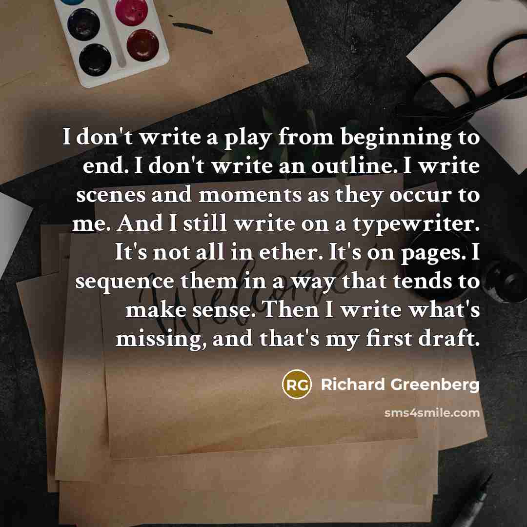 “I don't write a play from beginning to end. I don't write an outline. I write scenes and moments as they occur to me. And I still write on a typewriter. It's not all in ether. It's on pages. I sequence them in a way that tends to make sense. Then I write what's missing, and that's my first draft.” quote by Richard Greenberg