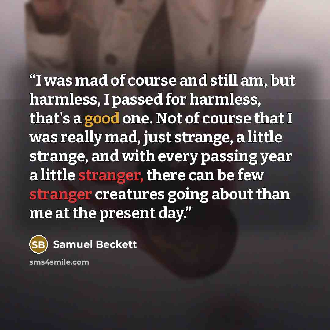 “I was mad of course and still am, but harmless, I passed for harmless, that's a good one. Not of course that I was really mad, just strange, a little strange, and with every passing year a little stranger, there can be few stranger creatures going about than me at the present day.” quote by Samuel Beckett