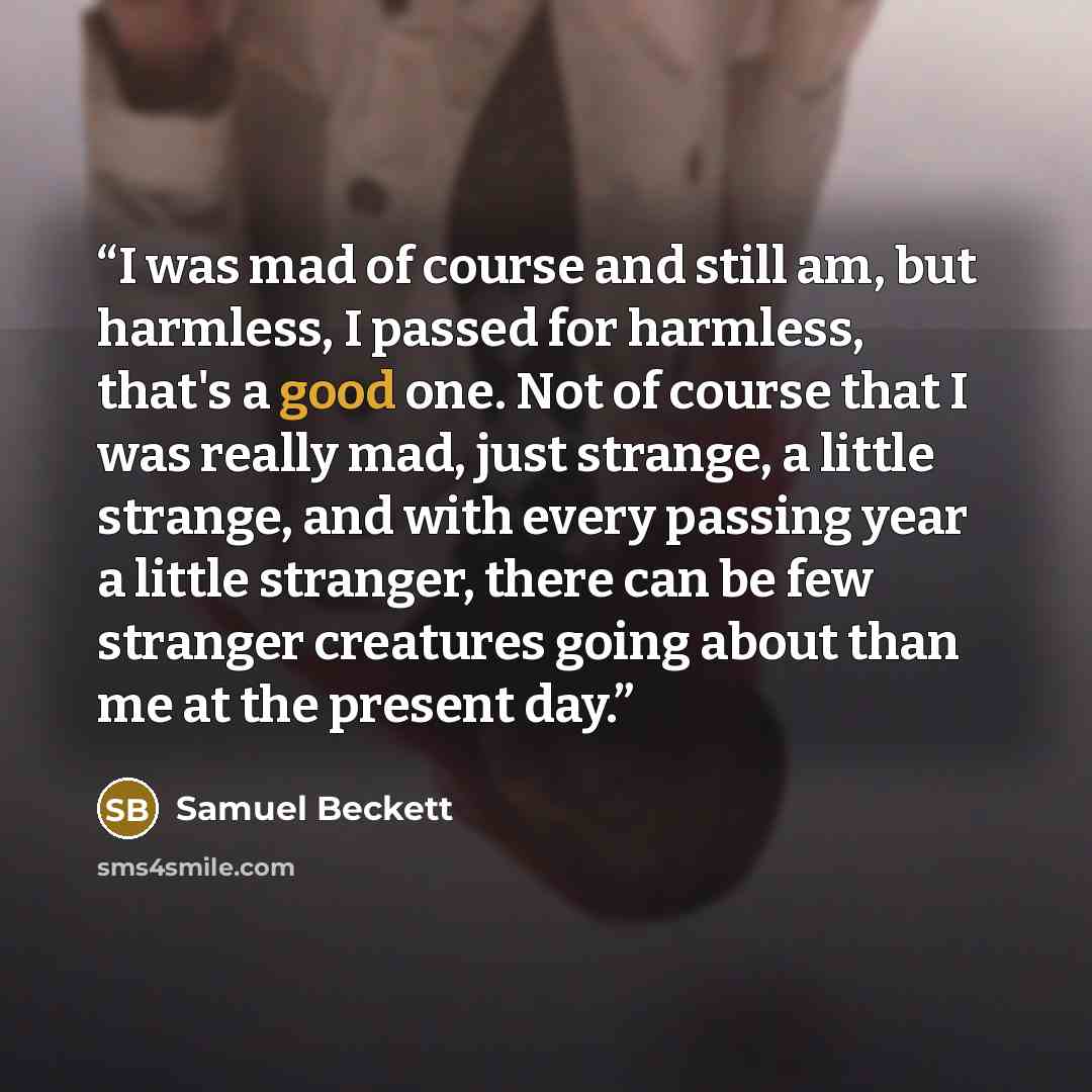 “I was mad of course and still am, but harmless, I passed for harmless, that's a good one. Not of course that I was really mad, just strange, a little strange, and with every passing year a little stranger, there can be few stranger creatures going about than me at the present day.” quote by Samuel Beckett
