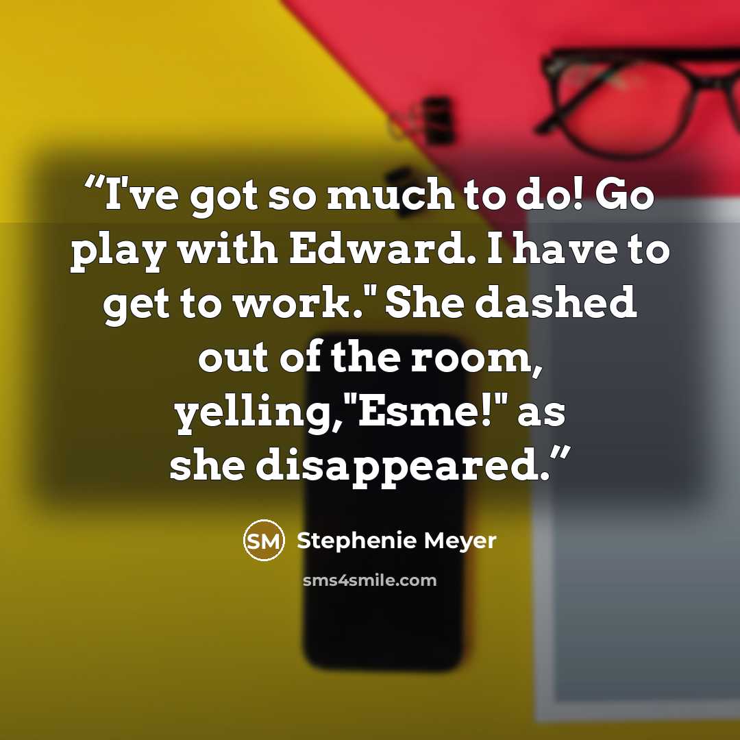 “I've got so much to do! Go play with Edward. I have to get to work." She dashed out of the room, yelling,"Esme!" as she disappeared.” quote by Stephenie Meyer