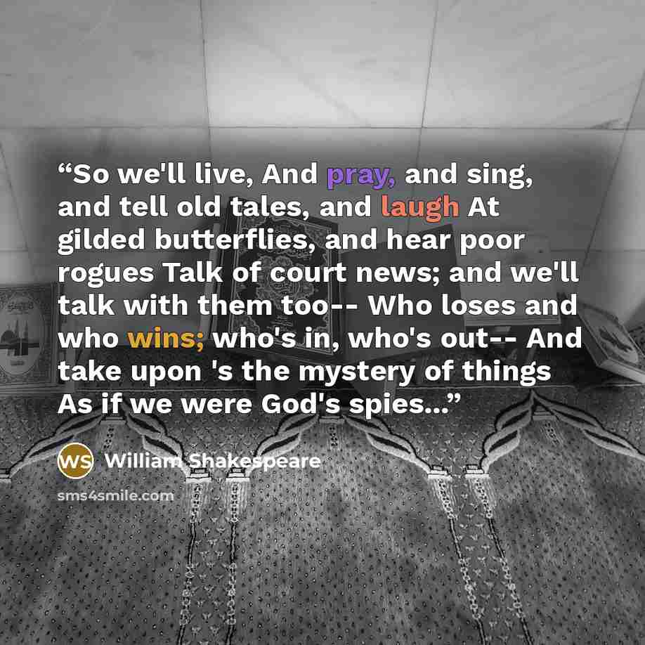 “So we'll live, And pray, and sing, and tell old tales, and laugh At gilded butterflies, and hear poor rogues Talk of court news; and we'll talk with them too-- Who loses and who wins; who's in, who's out-- And take upon 's the mystery of things As if we were God's spies...” quote by William Shakespeare