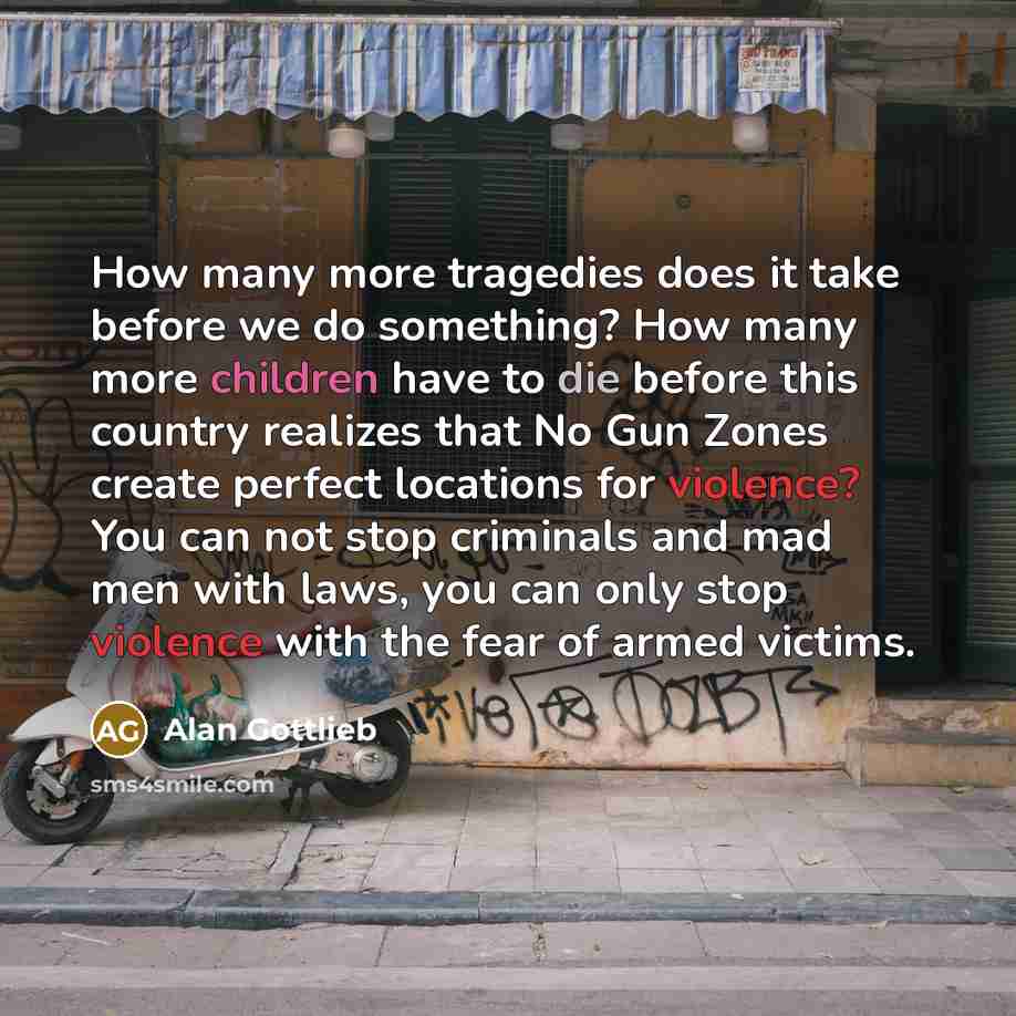 “How many more tragedies does it take before we do something? How many more children have to die before this country realizes that No Gun Zones create perfect locations for violence? You can not stop criminals and mad men with laws, you can only stop violence with the fear of armed victims.” quote by Alan Gottlieb
