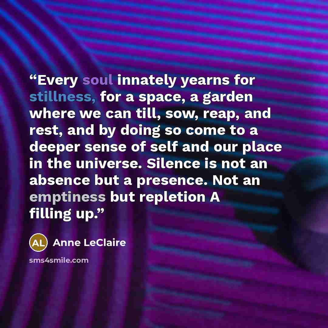 “Every soul innately yearns for stillness, for a space, a garden where we can till, sow, reap, and rest, and by doing so come to a deeper sense of self and our place in the universe. Silence is not an absence but a presence. Not an emptiness but repletion A filling up.” quote by Anne LeClaire