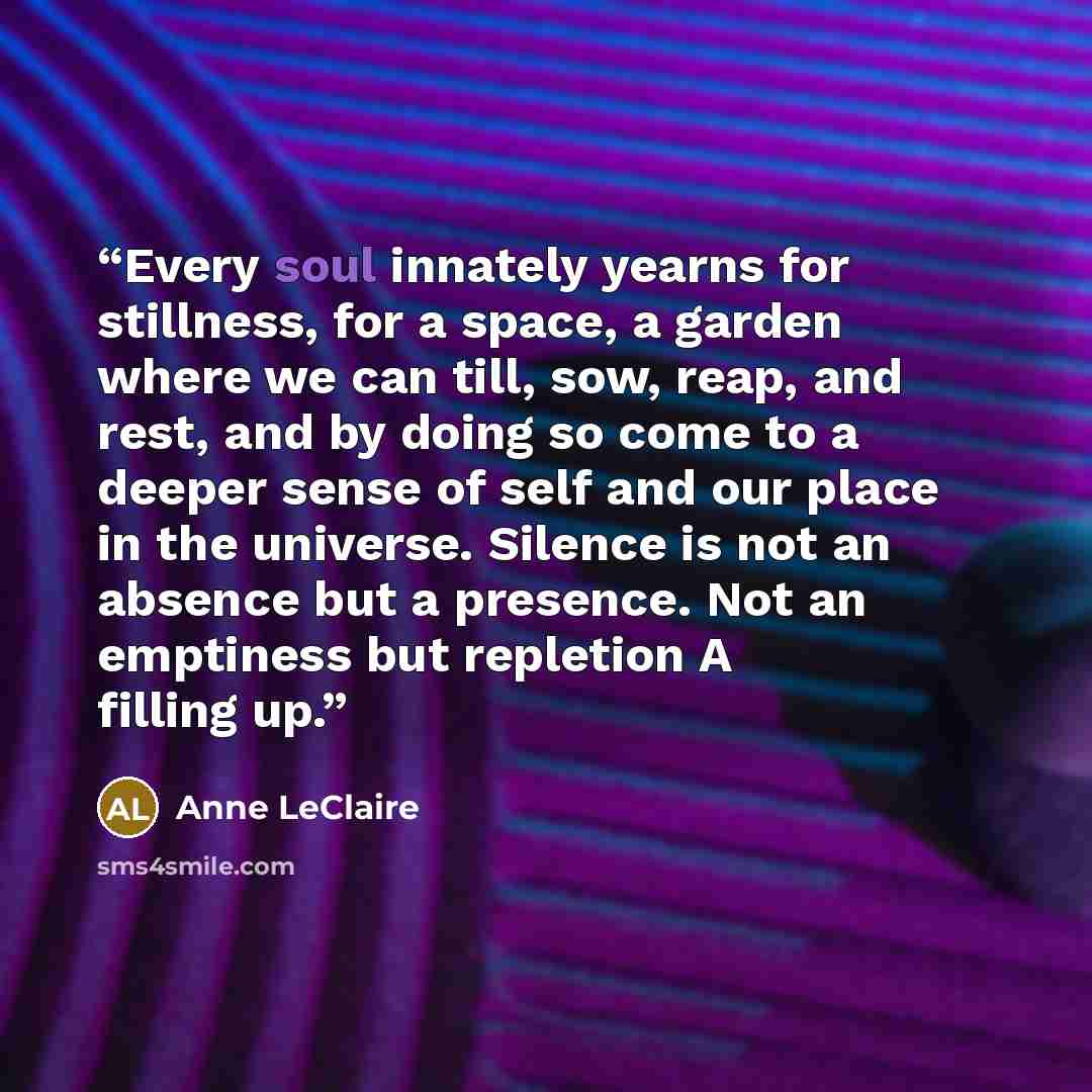“Every soul innately yearns for stillness, for a space, a garden where we can till, sow, reap, and rest, and by doing so come to a deeper sense of self and our place in the universe. Silence is not an absence but a presence. Not an emptiness but repletion A filling up.” quote by Anne LeClaire