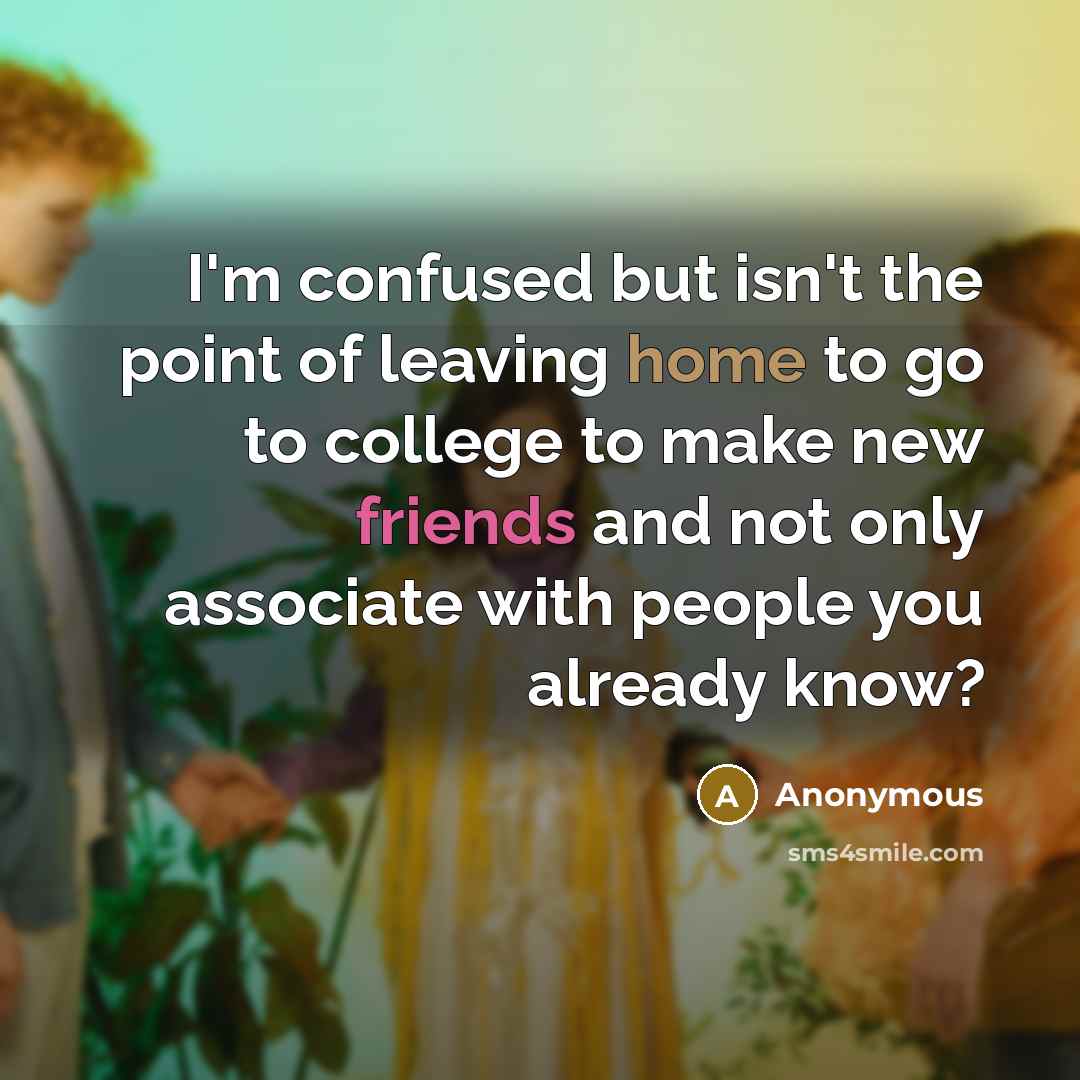 “I'm confused but isn't the point of leaving home to go to college to make new friends and not only associate with people you already know?” quote by Anonymous