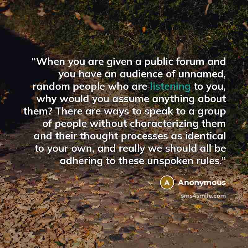 “When you are given a public forum and you have an audience of unnamed, random people who are listening to you, why would you assume anything about them? There are ways to speak to a group of people without characterizing them and their thought processes as identical to your own, and really we…” quote by Anonymous