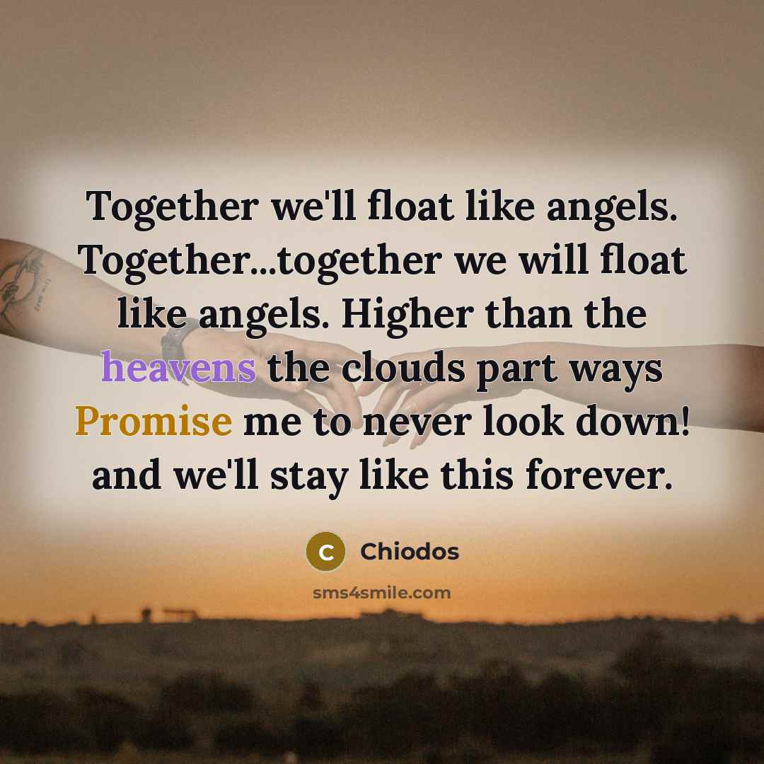 “Together we'll float like angels. Together...together we will float like angels. Higher than the heavens the clouds part ways Promise me to never look down! and we'll stay like this forever.” quote by Chiodos