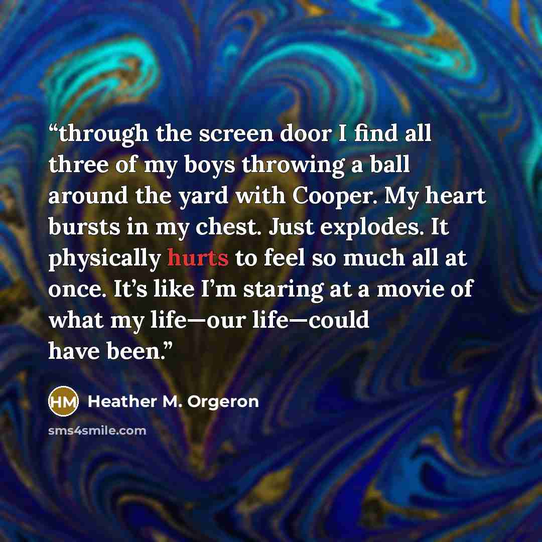 “through the screen door I find all three of my boys throwing a ball around the yard with Cooper. My heart bursts in my chest. Just explodes. It physically hurts to feel so much all at once. It’s like I’m staring at a movie of what my life—our life—could have been.” quote by Heather M. Orgeron