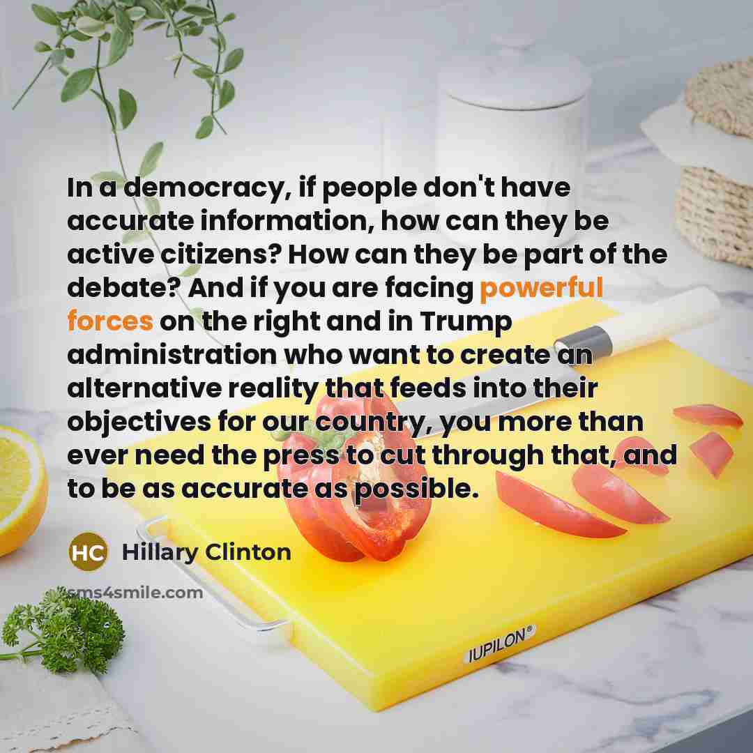 “In a democracy, if people don't have accurate information, how can they be active citizens? How can they be part of the debate? And if you are facing powerful forces on the right and in Trump administration who want to create an alternative reality that feeds into their objectives for our country…” quote by Hillary Clinton