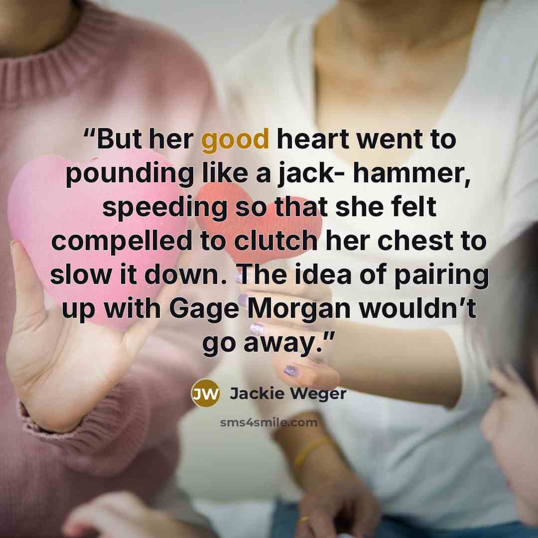 “But her good heart went to pounding like a jack- hammer, speeding so that she felt compelled to clutch her chest to slow it down. The idea of pairing up with Gage Morgan wouldn’t go away.” quote by Jackie Weger