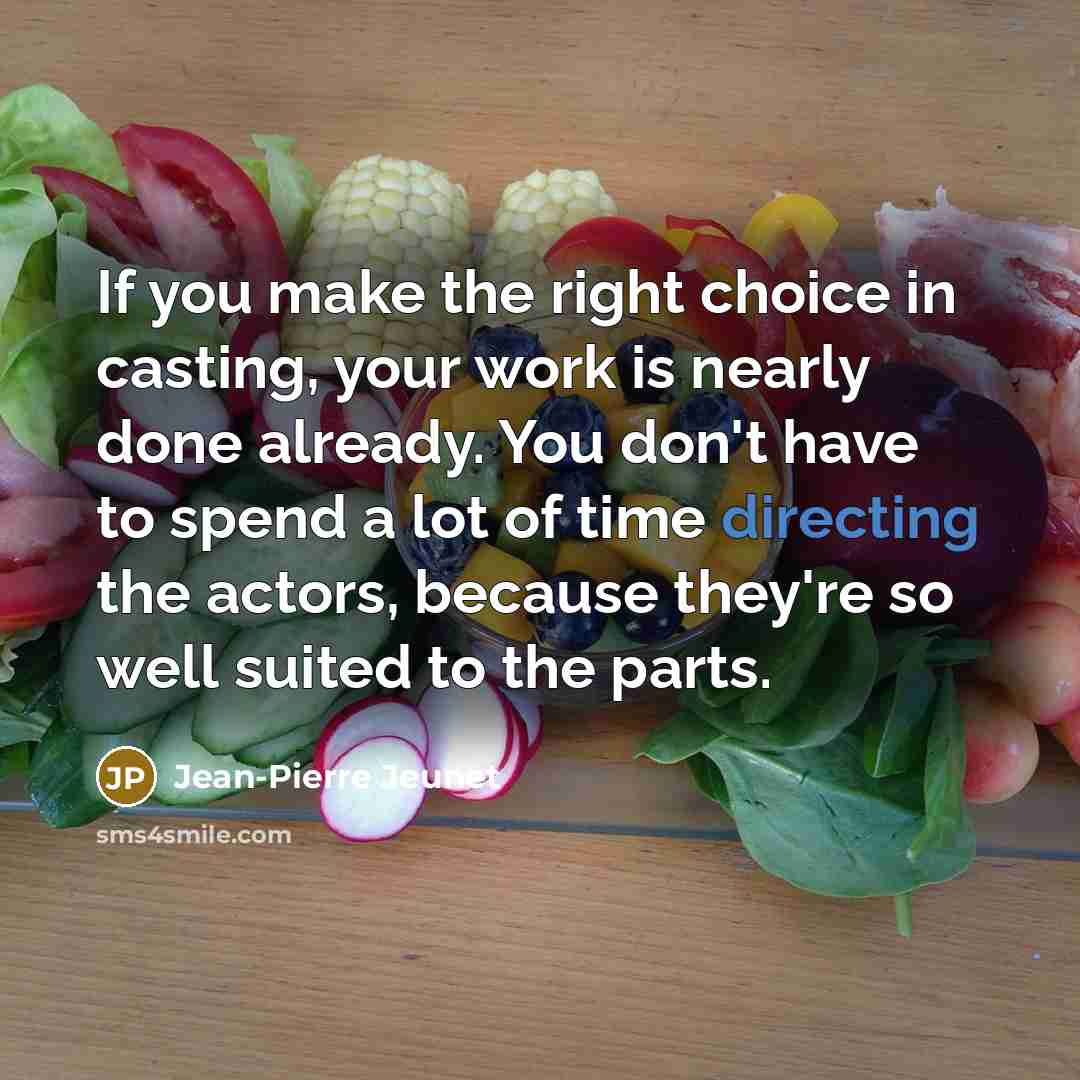 “If you make the right choice in casting, your work is nearly done already. You don't have to spend a lot of time directing the actors, because they're so well suited to the parts.” quote by Jean-Pierre Jeunet