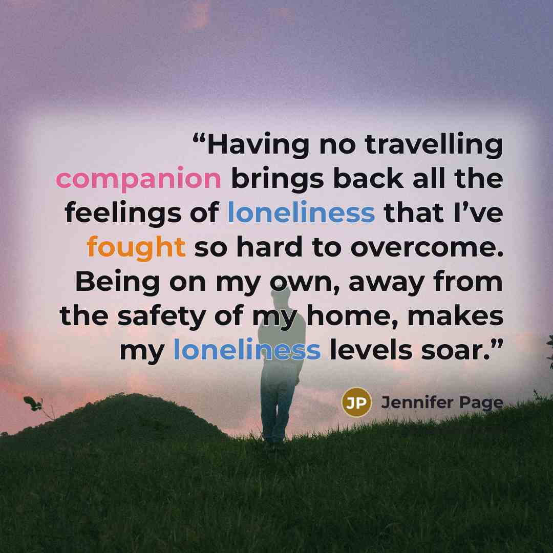 “Having no travelling companion brings back all the feelings of loneliness that I’ve fought so hard to overcome. Being on my own, away from the safety of my home, makes my loneliness levels soar.” quote by Jennifer Page