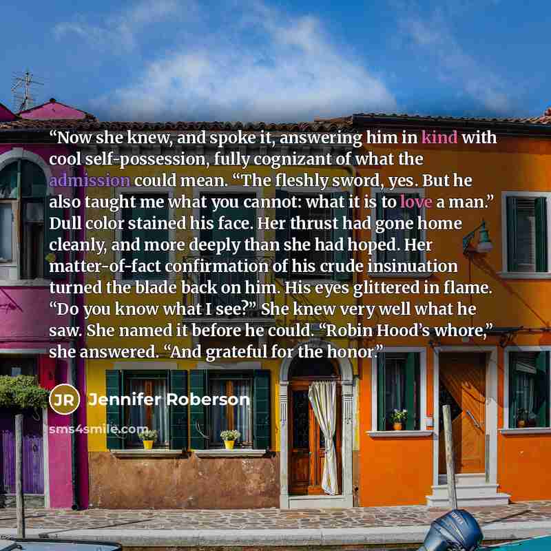 “Now she knew, and spoke it, answering him in kind with cool self-possession, fully cognizant of what the admission could mean. “The fleshly sword, yes. But he also taught me what you cannot: what it is to love a man.” Dull color stained his face. Her thrust had gone home cleanly, and more deeply…” quote by Jennifer Roberson