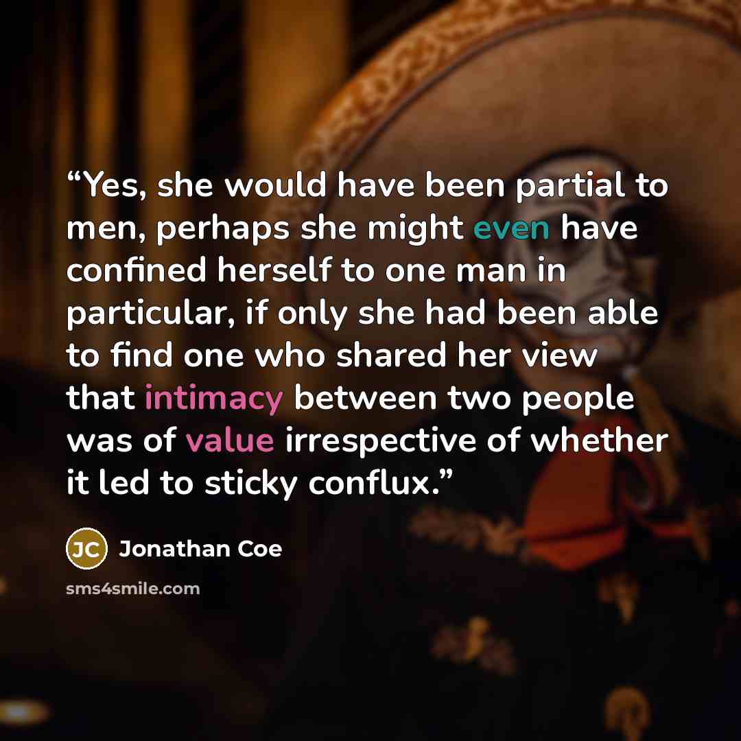 “Yes, she would have been partial to men, perhaps she might even have confined herself to one man in particular, if only she had been able to find one who shared her view that intimacy between two people was of value irrespective of whether it led to sticky conflux.” quote by Jonathan Coe