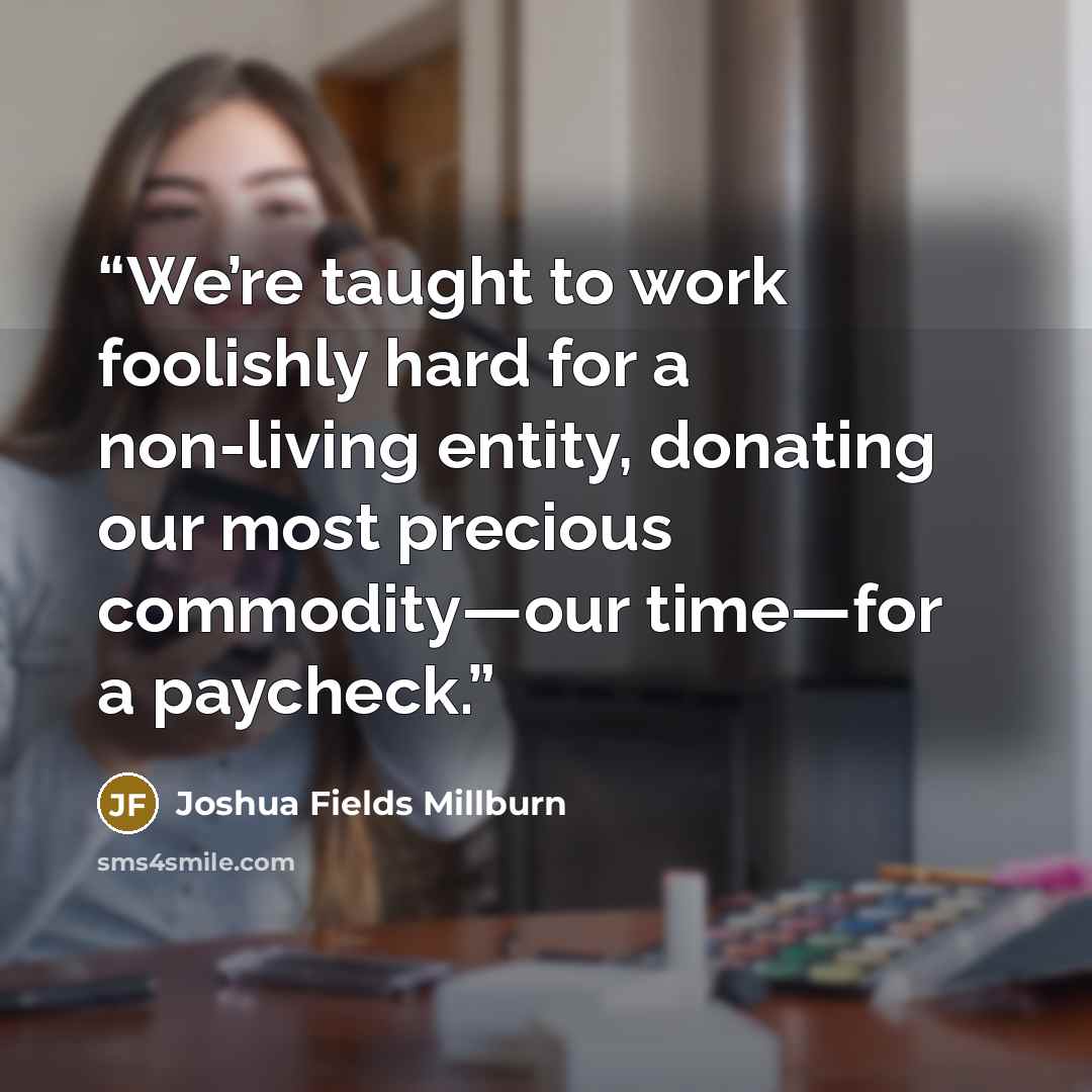“We’re taught to work foolishly hard for a non-living entity, donating our most precious commodity—our time—for a paycheck.” quote by Joshua Fields Millburn