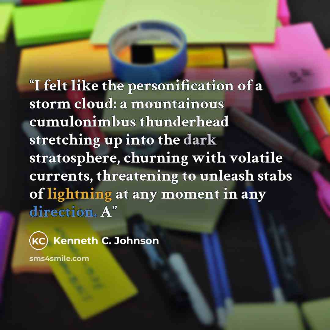 “I felt like the personification of a storm cloud: a mountainous cumulonimbus thunderhead stretching up into the dark stratosphere, churning with volatile currents, threatening to unleash stabs of lightning at any moment in any direction. A” quote by Kenneth C. Johnson
