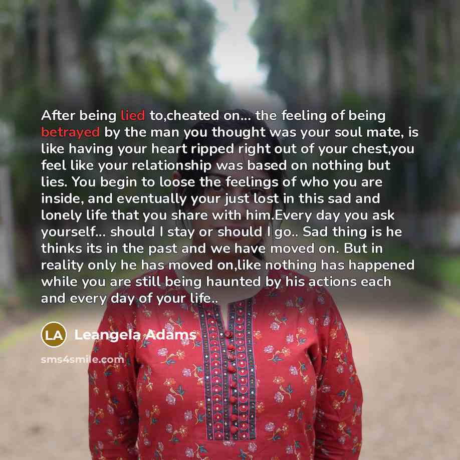 “After being lied to,cheated on... the feeling of being betrayed by the man you thought was your soul mate, is like having your heart ripped right out of your chest,you feel like your relationship was based on nothing but lies. You begin to loose the feelings of who you are inside, and eventually…” quote by Leangela Adams