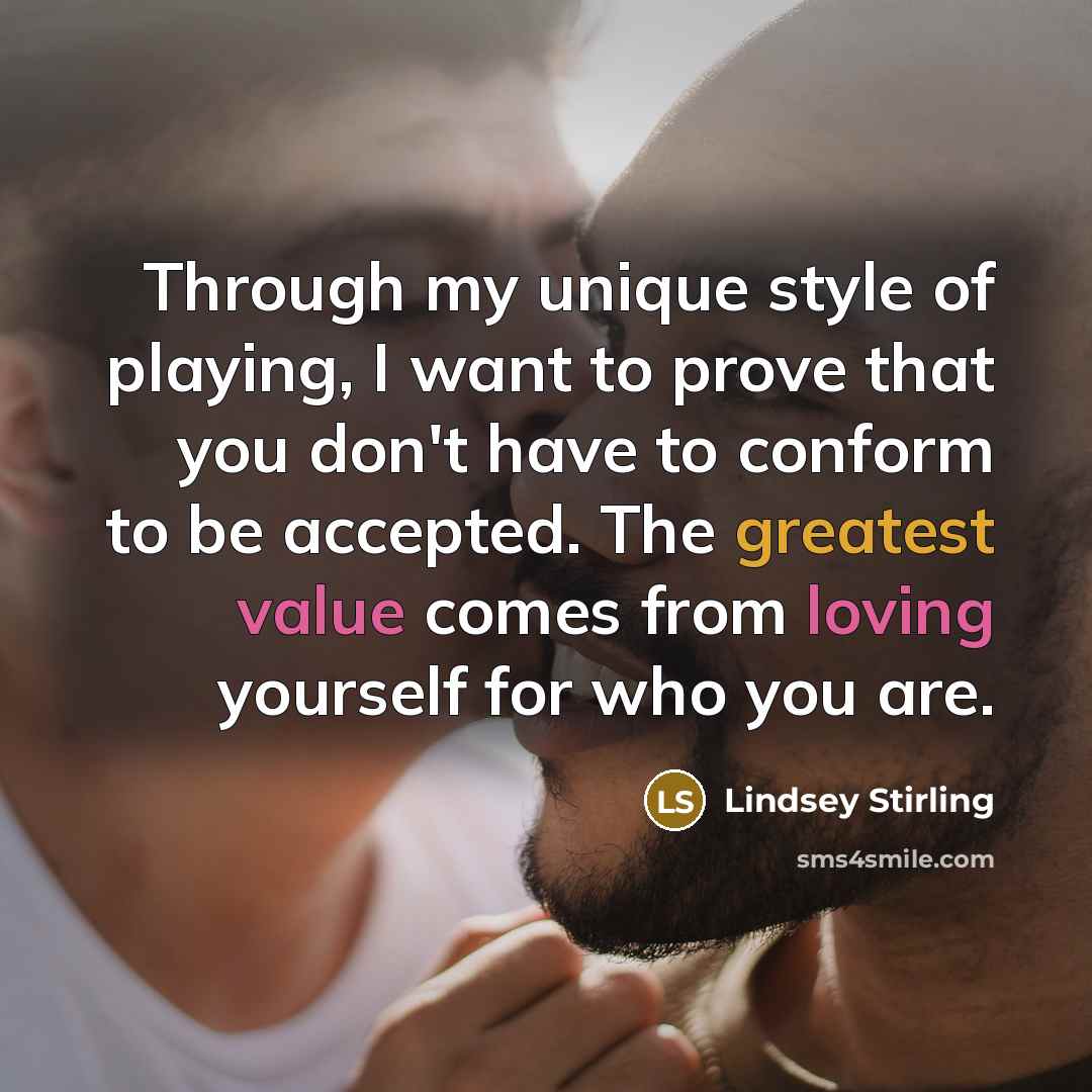 “Through my unique style of playing, I want to prove that you don't have to conform to be accepted. The greatest value comes from loving yourself for who you are.” quote by Lindsey Stirling